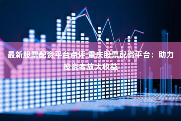 最新股票配资平台点评 重庆股票配资平台:助力投资者放大收益