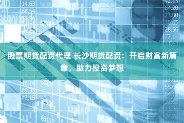 股票期货配资代理 长沙期货配资：开启财富新篇章，助力投资梦想