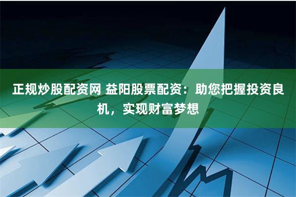 正规炒股配资网 益阳股票配资：助您把握投资良机，实现财富梦想