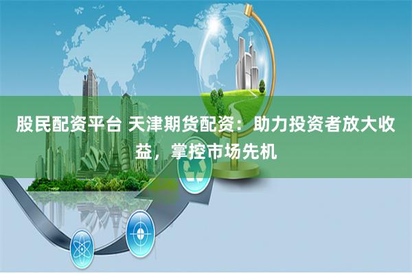 股民配资平台 天津期货配资：助力投资者放大收益，掌控市场先机