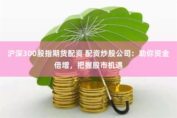 沪深300股指期货配资 配资炒股公司：助你资金倍增，把握股市机遇
