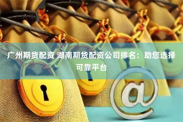 广州期货配资 湖南期货配资公司排名：助您选择可靠平台