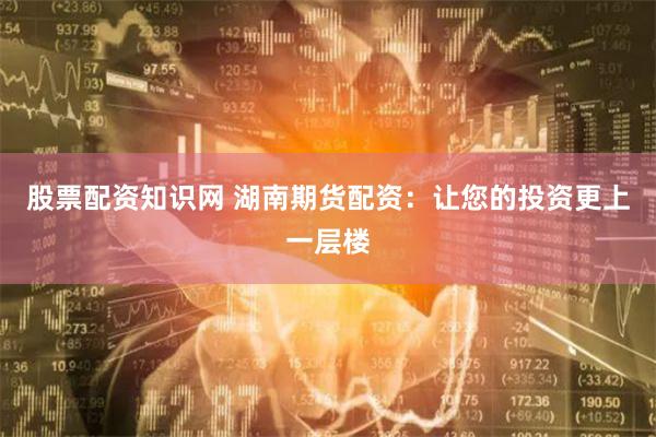 股票配资知识网 湖南期货配资：让您的投资更上一层楼