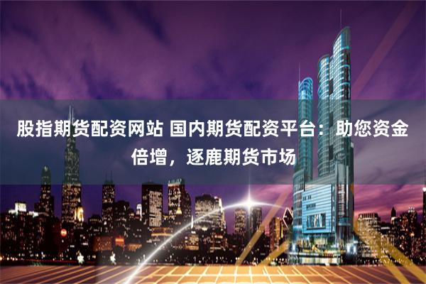 股指期货配资网站 国内期货配资平台：助您资金倍增，逐鹿期货市场