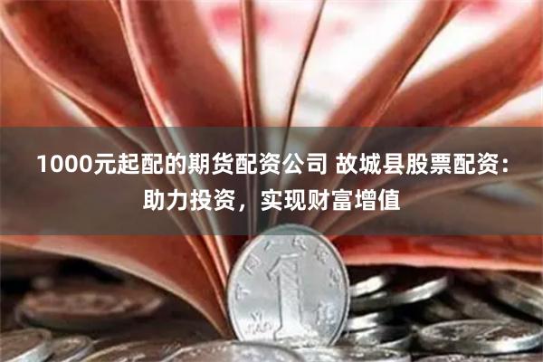 1000元起配的期货配资公司 故城县股票配资：助力投资，实现财富增值
