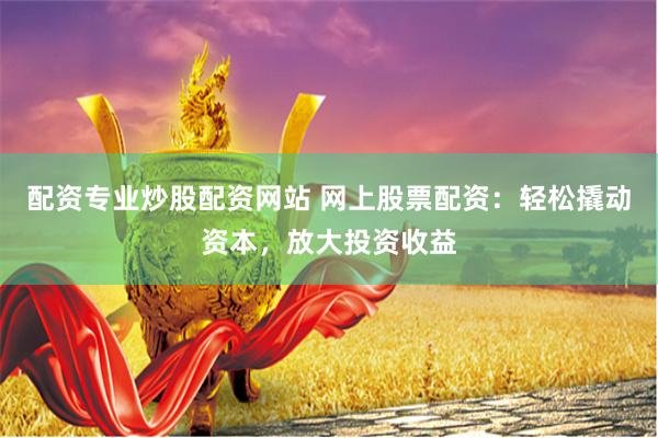 配资专业炒股配资网站 网上股票配资：轻松撬动资本，放大投资收益