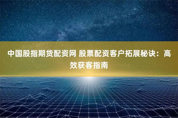 中国股指期货配资网 股票配资客户拓展秘诀:高效获客指南