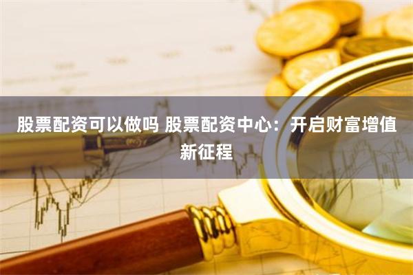 股票配资可以做吗 股票配资中心：开启财富增值新征程